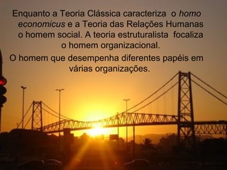 Enquanto a Teoria Clássica caracteriza o homo
  economicus e a Teoria das Relações Humanas
  o homem social. A teoria estruturalista focaliza
           o homem organizacional.
O homem que desempenha diferentes papéis em
             várias organizações.
 