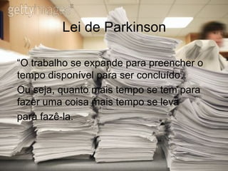 Lei de Parkinson

“O trabalho se expande para preencher o
tempo disponível para ser concluído”.
Ou seja, quanto mais tempo se tem para
fazer uma coisa mais tempo se leva
para fazê-la.
 
