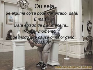 Ou seja..
Se alguma coisa pode dar errado, dará!
               E mais...
     Dará errado da pior maneira...
          No pior momento...
  e de modo que cause o maior dano
                possível.
 