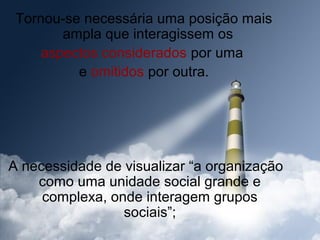 Tornou-se necessária uma posição mais
        ampla que interagissem os
     aspectos considerados por uma
          e omitidos por outra.




A necessidade de visualizar “a organização
    como uma unidade social grande e
     complexa, onde interagem grupos
                 sociais”;
 