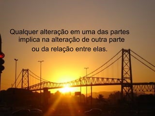 Qualquer alteração em uma das partes
  implica na alteração de outra parte
      ou da relação entre elas.
 