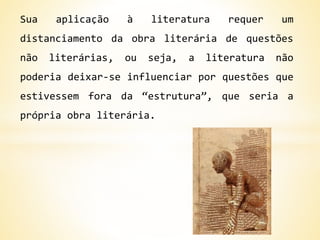 Sua aplicação à literatura requer um
distanciamento da obra literária de questões
não literárias, ou seja, a literatura não
poderia deixar-se influenciar por questões que
estivessem fora da “estrutura”, que seria a
própria obra literária.
 