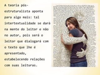 A teoria pós-
estruturalista aponta
para algo mais: tal
intertextualidade se dará
na mente do leitor e não
no autor, pois será o
leitor que dialogará com
o texto que lhe é
apresentado,
estabelecendo relações
com suas leituras.
 