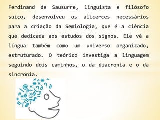 Ferdinand de Sausurre, linguista e filósofo
suíço, desenvolveu os alicerces necessários
para a criação da Semiologia, que é a ciência
que dedicada aos estudos dos signos. Ele vê a
língua também como um universo organizado,
estruturado. O teórico investiga a linguagem
seguindo dois caminhos, o da diacronia e o da
sincronia.
 