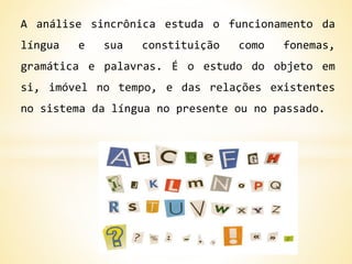 A análise sincrônica estuda o funcionamento da
língua e sua constituição como fonemas,
gramática e palavras. É o estudo do objeto em
si, imóvel no tempo, e das relações existentes
no sistema da língua no presente ou no passado.
 