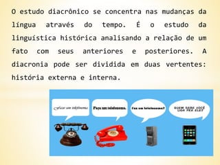 O estudo diacrônico se concentra nas mudanças da
língua através do tempo. É o estudo da
linguística histórica analisando a relação de um
fato com seus anteriores e posteriores. A
diacronia pode ser dividida em duas vertentes:
história externa e interna.
 