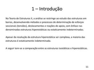 11
1 – Introdução
Na Teoria de Estruturas II, a análise se restringe ao estudo das estruturas em
barras, desenvolvendo métodos e processos de determinação de esforços
seccionais (tensões), deslocamentos e reações de apoio, com ênfase nas
denominadas estruturas hiperestáticas ou estaticamente indeterminadas.
Apesar da resolução da estrutura hiperestática ser complexa, a maioria das
estruturas é estaticamente indeterminada.
A seguir tem-se a comparação entre as estruturas isostáticas e hiperestáticas.
 