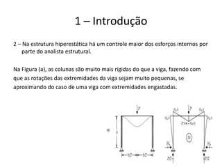 13
1 – Introdução
2 – Na estrutura hiperestática há um controle maior dos esforços internos por
parte do analista estrutural.
Na Figura (a), as colunas são muito mais rígidas do que a viga, fazendo com
que as rotações das extremidades da viga sejam muito pequenas, se
aproximando do caso de uma viga com extremidades engastadas.
 