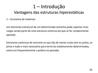 16
1 – Introdução
Vantagens das estruturas hiperestáticas
1 – Economia de materiais
Um elemento estrutural de um determinado tamanho pode suportar mais
cargas sendo parte de uma estrutura continua do que se for simplesmente
apoiado.
Estruturas continuas de concreto ou aço são de menor custo sem as juntas, os
pinos e tudo o mais necessário para torná-las estaticamente determinadas,
como era frequentemente a prática no passado.
 