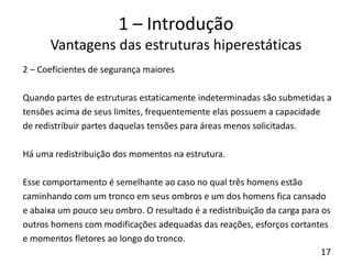 17
1 – Introdução
Vantagens das estruturas hiperestáticas
2 – Coeficientes de segurança maiores
Quando partes de estruturas estaticamente indeterminadas são submetidas a
tensões acima de seus limites, frequentemente elas possuem a capacidade
de redistribuir partes daquelas tensões para áreas menos solicitadas.
Há uma redistribuição dos momentos na estrutura.
Esse comportamento é semelhante ao caso no qual três homens estão
caminhando com um tronco em seus ombros e um dos homens fica cansado
e abaixa um pouco seu ombro. O resultado é a redistribuição da carga para os
outros homens com modificações adequadas das reações, esforços cortantes
e momentos fletores ao longo do tronco.
 