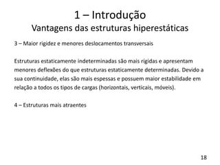 18
1 – Introdução
Vantagens das estruturas hiperestáticas
3 – Maior rigidez e menores deslocamentos transversais
Estruturas estaticamente indeterminadas são mais rígidas e apresentam
menores deflexões do que estruturas estaticamente determinadas. Devido a
sua continuidade, elas são mais espessas e possuem maior estabilidade em
relação a todos os tipos de cargas (horizontais, verticais, móveis).
4 – Estruturas mais atraentes
 