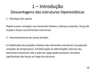 19
1 – Introdução
Desvantagens das estruturas hiperestáticas
1 – Recalque dos apoios
Podem causar variações nos momentos fletores, esforços cortantes, forças de
reação e forças nos elementos estruturais.
2 – Desenvolvimento de outras tensões
A modificação das posições relativas dos elementos estruturais causada por
variações de temperatura, má fabricação ou deformações internas dos
elementos estruturais sob a ação de cargas pode ocasionar variações
significativas das forças ao longo da estrutura.
 