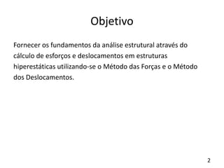 2
Objetivo
Fornecer os fundamentos da análise estrutural através do
cálculo de esforços e deslocamentos em estruturas
hiperestáticas utilizando-se o Método das Forças e o Método
dos Deslocamentos.
 