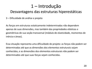20
1 – Introdução
Desvantagens das estruturas hiperestáticas
3 – Dificuldade de análise e projeto
As forças em estruturas estaticamente indeterminadas não dependem
apenas de suas dimensões, mas também das propriedades elásticas e
geométricas de sua seção transversal (módulo de elasticidade, momentos de
inércia e áreas).
Essa situação representa uma dificuldade de projeto: as forças não podem ser
determinadas até que as dimensões dos elementos estruturais sejam
conhecidos, e as dimensões dos elementos estruturais não podem ser
determinados até que suas forças sejam conhecidas.
 