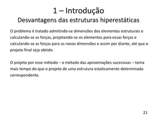 21
1 – Introdução
Desvantagens das estruturas hiperestáticas
O problema é tratado admitindo-se dimensões dos elementos estruturais e
calculando-se as forças, projetando-se os elementos para essas forças e
calculando-se as forças para as novas dimensões e assim por diante, até que o
projeto final seja obtido.
O projeto por esse método – o método das aproximações sucessivas – toma
mais tempo do que o projeto de uma estrutura estaticamente determinada
correspondente.
 
