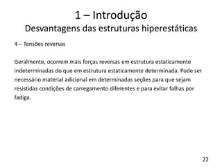 22
1 – Introdução
Desvantagens das estruturas hiperestáticas
4 – Tensões reversas
Geralmente, ocorrem mais forças reversas em estrutura estaticamente
indeterminadas do que em estrutura estaticamente determinada. Pode ser
necessário material adicional em determinadas seções para que sejam
resistidas condições de carregamento diferentes e para evitar falhas por
fadiga.
 