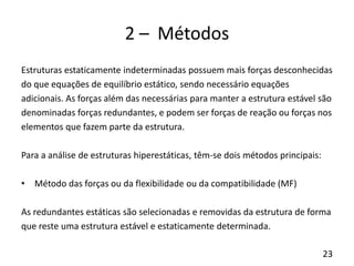 23
2 – Métodos
Estruturas estaticamente indeterminadas possuem mais forças desconhecidas
do que equações de equilíbrio estático, sendo necessário equações
adicionais. As forças além das necessárias para manter a estrutura estável são
denominadas forças redundantes, e podem ser forças de reação ou forças nos
elementos que fazem parte da estrutura.
Para a análise de estruturas hiperestáticas, têm-se dois métodos principais:
• Método das forças ou da flexibilidade ou da compatibilidade (MF)
As redundantes estáticas são selecionadas e removidas da estrutura de forma
que reste uma estrutura estável e estaticamente determinada.
 