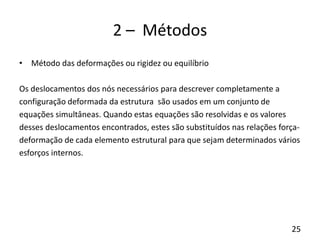 25
2 – Métodos
• Método das deformações ou rigidez ou equilíbrio
Os deslocamentos dos nós necessários para descrever completamente a
configuração deformada da estrutura são usados em um conjunto de
equações simultâneas. Quando estas equações são resolvidas e os valores
desses deslocamentos encontrados, estes são substituídos nas relações força-
deformação de cada elemento estrutural para que sejam determinados vários
esforços internos.
 