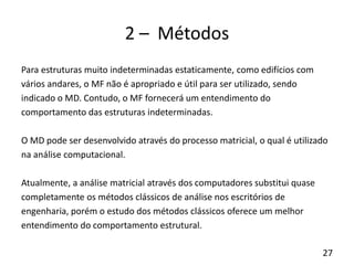 27
2 – Métodos
Para estruturas muito indeterminadas estaticamente, como edifícios com
vários andares, o MF não é apropriado e útil para ser utilizado, sendo
indicado o MD. Contudo, o MF fornecerá um entendimento do
comportamento das estruturas indeterminadas.
O MD pode ser desenvolvido através do processo matricial, o qual é utilizado
na análise computacional.
Atualmente, a análise matricial através dos computadores substitui quase
completamente os métodos clássicos de análise nos escritórios de
engenharia, porém o estudo dos métodos clássicos oferece um melhor
entendimento do comportamento estrutural.
 