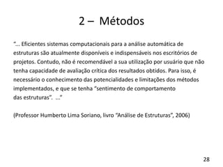 28
2 – Métodos
“... Eficientes sistemas computacionais para a análise automática de
estruturas são atualmente disponíveis e indispensáveis nos escritórios de
projetos. Contudo, não é recomendável a sua utilização por usuário que não
tenha capacidade de avaliação crítica dos resultados obtidos. Para isso, é
necessário o conhecimento das potencialidades e limitações dos métodos
implementados, e que se tenha “sentimento de comportamento
das estruturas”. ...”
(Professor Humberto Lima Soriano, livro “Análise de Estruturas”, 2006)
 