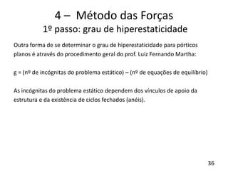 36
4 – Método das Forças
1º passo: grau de hiperestaticidade
Outra forma de se determinar o grau de hiperestaticidade para pórticos
planos é através do procedimento geral do prof. Luiz Fernando Martha:
g = (nº de incógnitas do problema estático) – (nº de equações de equilíbrio)
As incógnitas do problema estático dependem dos vínculos de apoio da
estrutura e da existência de ciclos fechados (anéis).
 