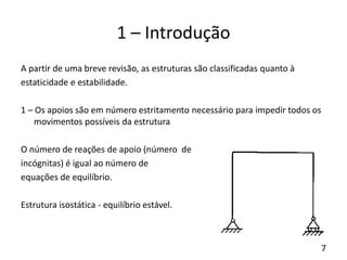 7
1 – Introdução
A partir de uma breve revisão, as estruturas são classificadas quanto à
estaticidade e estabilidade.
1 – Os apoios são em número estritamento necessário para impedir todos os
movimentos possíveis da estrutura
O número de reações de apoio (número de
incógnitas) é igual ao número de
equações de equilíbrio.
Estrutura isostática - equilíbrio estável.
 