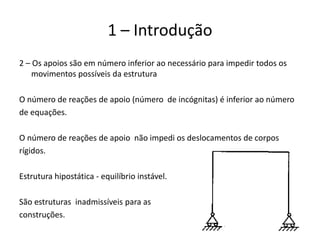 8
1 – Introdução
2 – Os apoios são em número inferior ao necessário para impedir todos os
movimentos possíveis da estrutura
O número de reações de apoio (número de incógnitas) é inferior ao número
de equações.
O número de reações de apoio não impedi os deslocamentos de corpos
rígidos.
Estrutura hipostática - equilíbrio instável.
São estruturas inadmissíveis para as
construções.
 