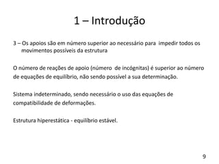 9
1 – Introdução
3 – Os apoios são em número superior ao necessário para impedir todos os
movimentos possíveis da estrutura
O número de reações de apoio (número de incógnitas) é superior ao número
de equações de equilíbrio, não sendo possível a sua determinação.
Sistema indeterminado, sendo necessário o uso das equações de
compatibilidade de deformações.
Estrutura hiperestática - equilíbrio estável.
 