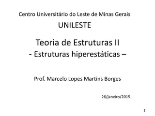 1
Teoria de Estruturas II
- Estruturas hiperestáticas –
Prof. Marcelo Lopes Martins Borges
26/janeiro/2015
Centro Universitário do Leste de Minas Gerais
UNILESTE
 