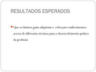 RESULTADOS ESPERADOS
Que os futuros guias adquiram e reforçam conhecimentos
acerca de diferentes técnicas para o desenvolvimento prático
da profissão
 
