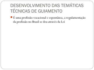 DESENVOLVIMENTO DAS TEMÁTICAS
TÉCNICAS DE GUIAMENTO
É uma profissão vocacional e espontânea, a regulamentação
da profissão no Brasil se deu através da Lei
 