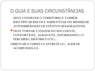 O GUIA E SUAS CIRCUNSTÂNCIAS
DEVE CONHECER O TERRITÓRIO E TAMBÉM
IDENTIFICAR RISCOS E ASSIM EVITAR OU MINIMIZAR
AS POSSIBILIDADES DE EVENTOS DESAGRADÁVEIS.
DEVE TORNAR A VIAGEM DO SEU CLIENTE,
CONFORTÁVEL, AGRADÁVEL, INFORMANDO ( O
PERCURSO, HISTÓRICO ETC) .
ORIENTAR O TURISTA E ENTRETÊ-LO , ALÉM DE
ACOMPANHÁ-LO .
 