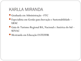 KARLLA MIRANDA
Graduada em Administração –FTC
Especialista em Gestão para Inovação e Sustentabilidade –
UESC
Guia de Turismo Regional BA, Nacional e América do Sul –
SENAC
Mestranda em Educação FATEFFIR
 