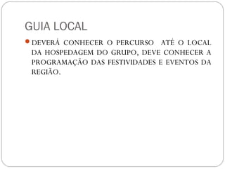 GUIA LOCAL
DEVERÁ CONHECER O PERCURSO ATÉ O LOCAL
DA HOSPEDAGEM DO GRUPO, DEVE CONHECER A
PROGRAMAÇÃO DAS FESTIVIDADES E EVENTOS DA
REGIÃO.
 