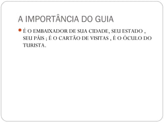 A IMPORTÂNCIA DO GUIA
É O EMBAIXADOR DE SUA CIDADE, SEU ESTADO ,
SEU PÁIS ; É O CARTÃO DE VISITAS , É O ÓCULO DO
TURISTA.
 