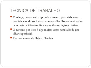 TÉCNICA DE TRABALHO
Conheça, envolva-se e aprenda a amar o país, cidade ou
localidade onde você vive e/ou trabalha. Tornar-se-á assim,
bem mais fácil transmitir a sua real apreciação ao outro.
O turismo por si só é algo muitas vezes resultado de um
olhar superficial .
Ex: moradores de ilhéus x Turista
 