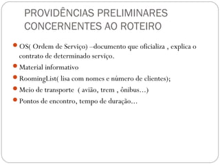 PROVIDÊNCIAS PRELIMINARES
CONCERNENTES AO ROTEIRO
OS( Ordem de Serviço) –documento que oficializa , explica o
contrato de determinado serviço.
Material informativo
RoomingList( lisa com nomes e número de clientes);
Meio de transporte ( avião, trem , ônibus...)
Pontos de encontro, tempo de duração...
 