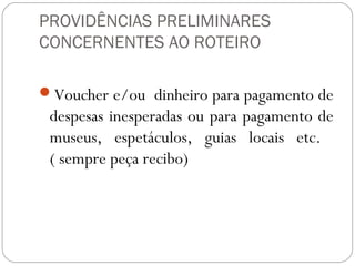 PROVIDÊNCIAS PRELIMINARES
CONCERNENTES AO ROTEIRO
Voucher e/ou dinheiro para pagamento de
despesas inesperadas ou para pagamento de
museus, espetáculos, guias locais etc.
( sempre peça recibo)
 
