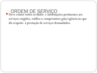 ORDEM DE SERVIÇODeve conter todos os dados e informações pertinentes aos
serviços exigidos, ratifica o compromisso guia/agência no que
diz respeito à prestação de serviços demandados.
 