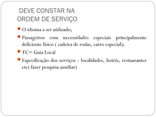 DEVE CONSTAR NA
ORDEM DE SERVIÇO
O idioma a ser utilizado;
Passageiros com necessidades especiais principalmente
deficiente físico ( cadeira de rodas, carro especial);
TC= Guia Local
Especificação dos serviços : localidades, hotéis, restaurantes
etc( fazer pesquisa auxiliar)
 