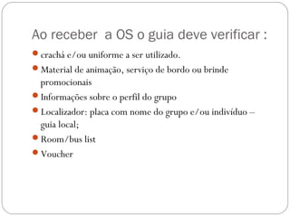 Ao receber a OS o guia deve verificar :
crachá e/ou uniforme a ser utilizado.
Material de animação, serviço de bordo ou brinde
promocionais
Informações sobre o perfil do grupo
Localizador: placa com nome do grupo e/ou indivíduo –
guia local;
Room/bus list
Voucher
 