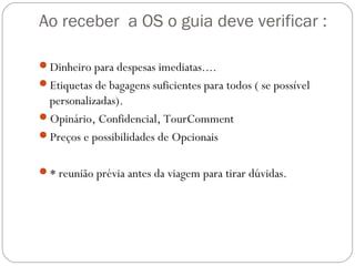 Ao receber a OS o guia deve verificar :
Dinheiro para despesas imediatas....
Etiquetas de bagagens suficientes para todos ( se possível
personalizadas).
Opinário, Confidencial, TourComment
Preços e possibilidades de Opcionais
* reunião prévia antes da viagem para tirar dúvidas.
 