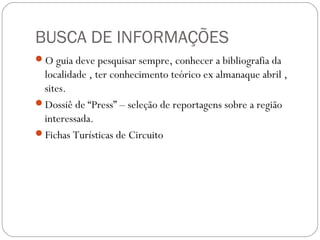 BUSCA DE INFORMAÇÕES
O guia deve pesquisar sempre, conhecer a bibliografia da
localidade , ter conhecimento teórico ex almanaque abril ,
sites.
Dossiê de “Press” – seleção de reportagens sobre a região
interessada.
Fichas Turísticas de Circuito
 