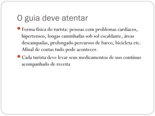 O guia deve atentar
Forma física do turista: pessoas com problemas cardíacos,
hipertensos, longas caminhadas sob sol escaldante, áreas
descampadas, prolongado percursos de barco, bicicleta etc.
Afinal de contas tudo pode acontecer.
Cada turista deve levar seus medicamentos de uso contínuo
acompanhado de receita
 
