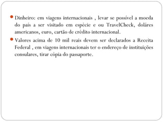 Dinheiro: em viagens internacionais , levar se possível a moeda
do país a ser visitado em espécie e ou TravelCheck, doláres
americanos, euro, cartão de crédito internacional.
Valores acima de 10 mil reais devem ser declarados a Receita
Federal , em viagens internacionais ter o endereço de instituições
consulares, tirar cópia do passaporte.
 