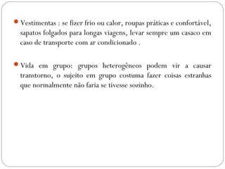 Vestimentas : se fizer frio ou calor, roupas práticas e confortável,
sapatos folgados para longas viagens, levar sempre um casaco em
caso de transporte com ar condicionado .
Vida em grupo: grupos heterogêneos podem vir a causar
transtorno, o sujeito em grupo costuma fazer coisas estranhas
que normalmente não faria se tivesse sozinho.
 