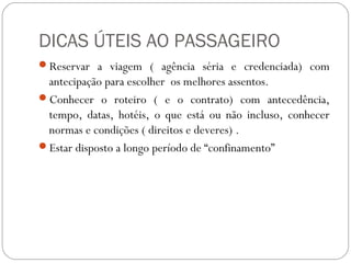 DICAS ÚTEIS AO PASSAGEIRO
Reservar a viagem ( agência séria e credenciada) com
antecipação para escolher os melhores assentos.
Conhecer o roteiro ( e o contrato) com antecedência,
tempo, datas, hotéis, o que está ou não incluso, conhecer
normas e condições ( direitos e deveres) .
Estar disposto a longo período de “confinamento”
 