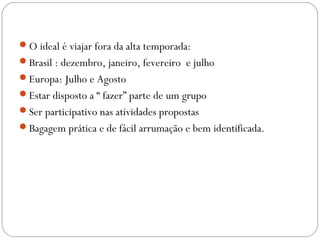 O ideal é viajar fora da alta temporada:
Brasil : dezembro, janeiro, fevereiro e julho
Europa: Julho e Agosto
Estar disposto a “ fazer” parte de um grupo
Ser participativo nas atividades propostas
Bagagem prática e de fácil arrumação e bem identificada.
 