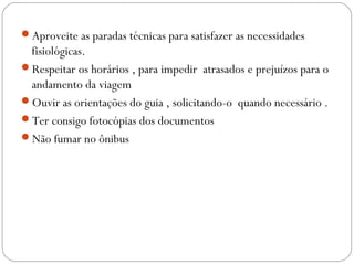 Aproveite as paradas técnicas para satisfazer as necessidades
fisiológicas.
Respeitar os horários , para impedir atrasados e prejuízos para o
andamento da viagem
Ouvir as orientações do guia , solicitando-o quando necessário .
Ter consigo fotocópias dos documentos
Não fumar no ônibus
 