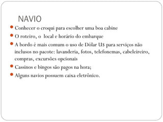 NAVIO
Conhecer o croqui para escolher uma boa cabine
O roteiro, o local e horário do embarque
A bordo é mais comum o uso de Dólar U$ para serviços não
inclusos no pacote: lavanderia, fotos, telefonemas, cabeleireiro,
compras, excursões opcionais
Cassinos e bingos são pagos na hora;
Alguns navios possuem caixa eletrônico.
 